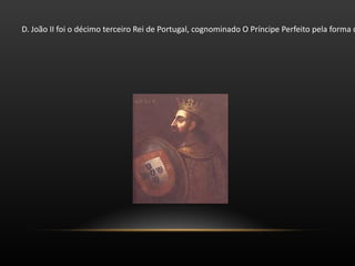 D. João II foi o décimo terceiro Rei de Portugal, cognominado O Príncipe Perfeito pela forma como exerceu o poder. Filho do rei Afonso V de Portugal, acompanhou o seu pai nas campanhas em África e foi armado cavaleiro na tomada de Arzila. Enquanto D. Afonso V enfrentava os castelhanos, o príncipe assumiu a direcção da expansão marítima portuguesa iniciada pelo seu tio-avô Infante D. Henrique. 