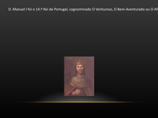 D. Manuel I foi o 14.º Rei de Portugal, cognominado O Venturoso, O Bem-Aventurado ou O Afortunado, tanto pelos eventos felizes que o levaram ao trono, como pelos que ocorreram no  seu reinado. D. Manuel I ascendeu inesperadamente ao trono em 1495, em circunstâncias excecionais, sucedendo ao seu primo direito João II, de quem se tornara protegido. Prosseguiu as explorações portuguesas iniciadas pelos seus antecessores, o que levou à descoberta do  caminho marítimo para a Índia, do Brasil e das ambicionadas "ilhas das especiarias", as Molucas, determinantes para a expansão do império português. Foi o primeiro rei a assumir o título de Senhor do Comércio, da Conquista e da Navegação da Arábia, Pérsia e Índia . 