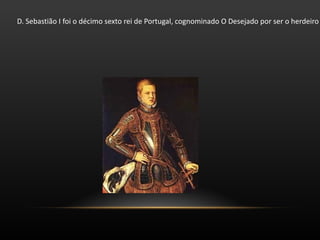 D. Sebastião I foi o décimo sexto rei de Portugal, cognominado O Desejado por ser o herdeiro esperado da Dinastia de Avis, mais tarde nomeado O Encoberto ou O Adormecido. Foi o sétimo rei da Dinastia de Avis, neto do rei João III de quem herdou o trono com apenas três anos. A regência foi assegurada pela sua avó Catarina da Áustria e pelo Cardeal Henrique de Évora. 