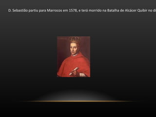 D. Sebastião partiu para Marrocos em 1578, e terá morrido na Batalha de Alcácer Quibir no dia 4 de Agosto desse mesmo ano. Sucedeu-lhe o Cardeal D. Henrique que reinaria durante mais dois anos. 