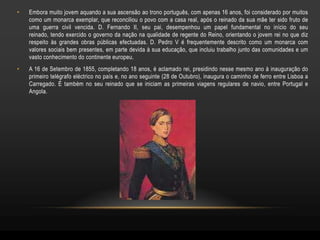 •   Embora muito jovem aquando a sua ascensão ao trono português, com apenas 16 anos, foi considerado por muitos
    como um monarca exemplar, que reconciliou o povo com a casa real, após o reinado da sua mãe ter sido fruto de
    uma guerra civil vencida. D. Fernando II, seu pai, desempenhou um papel fundamental no início do seu
    reinado, tendo exercido o governo da nação na qualidade de regente do Reino, orientando o jovem rei no que diz
    respeito às grandes obras públicas efectuadas. D. Pedro V é frequentemente descrito como um monarca com
    valores sociais bem presentes, em parte devida à sua educação, que incluiu trabalho junto das comunidades e um
    vasto conhecimento do continente europeu.
•   A 16 de Setembro de 1855, completando 18 anos, é aclamado rei, presidindo nesse mesmo ano à inauguração do
    primeiro telégrafo eléctrico no país e, no ano seguinte (28 de Outubro), inaugura o caminho de ferro entre Lisboa a
    Carregado. É também no seu reinado que se iniciam as primeiras viagens regulares de navio, entre Portugal e
    Angola.
 