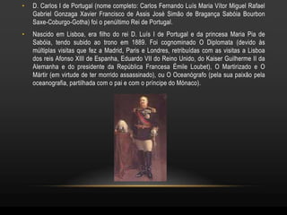•   D. Carlos I de Portugal (nome completo: Carlos Fernando Luís Maria Vítor Miguel Rafael
    Gabriel Gonzaga Xavier Francisco de Assis José Simão de Bragança Sabóia Bourbon
    Saxe-Coburgo-Gotha) foi o penúltimo Rei de Portugal.
•   Nascido em Lisboa, era filho do rei D. Luís I de Portugal e da princesa Maria Pia de
    Sabóia, tendo subido ao trono em 1889. Foi cognominado O Diplomata (devido às
    múltiplas visitas que fez a Madrid, Paris e Londres, retribuídas com as visitas a Lisboa
    dos reis Afonso XIII de Espanha, Eduardo VII do Reino Unido, do Kaiser Guilherme II da
    Alemanha e do presidente da República Francesa Émile Loubet), O Martirizado e O
    Mártir (em virtude de ter morrido assassinado), ou O Oceanógrafo (pela sua paixão pela
    oceanografia, partilhada com o pai e com o príncipe do Mónaco).
 
