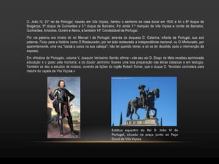 D. João IV, 21º rei de Portugal, nasceu em Vila Viçosa, herdou o senhorio da casa ducal em 1630 e foi o 8º duque de
Bragança, 5º duque de Guimarães e 3.º duque de Barcelos. Foi ainda 7.º marquês de Vila Viçosa e conde de Barcelos,
Guimarães, Arraiolos, Ourém e Neiva, e também 14º Condestável de Portugal.
Por via paterna era trineto do rei Manuel I de Portugal, através da duquesa D. Catarina, infanta de Portugal, sua avó
paterna. Ficou para a história como O Restaurador, por ter sido restaurada a independência nacional, ou O Afortunado, por
aparentemente, uma vez "caída a coroa na sua cabeça", não ter querido reinar, e só se ter decidido após a intervenção da
esposa).
Em «História de Portugal», volume V, Joaquim Veríssimo Serrão afirma - «de seu aio D. Diogo de Melo recebeu aprimorada
educação e o gosto pela montaria; e do doutor Jerónimo Soares uma boa preparação nas letras clássicas e em teologia.
Também se deu a estudos de música, ouvindo as lições do inglês Robert Tornar, que o duque D. Teodósio contratara para
mestre da capela de Vila Viçosa.»




                                                          Estátua equestre do Rei D. João IV de
                                                          Portugal, situada na praça junto ao Paço
                                                          Ducal de Vila Viçosa
 