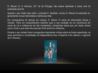 D. Afonso VI, O Vitorioso, 22.º rei de Portugal, não estava destinado a reinar nem foi
preparado para tal.
Quando o seu irmão mais velho, o príncipe D. Teodósio, morreu D. Afonso foi aclamado rei,
governando na sua menoridade a rainha sua mãe.
Em consequência de doença em criança, D. Afonso VI sofria de diminuições físicas e
mentais. Tinha um comportamento estranho para a sua condição de rei; envolvia-se em
cenas de rua e rodeava-se de más companhias, companhias essas que, por vezes, levava
para a Corte e que sobre ele exerciam forte domínio e influência.
Durante o seu reinado foram conseguidas importantes vitórias sobre as forças espanholas, as
quais permitiram a consolidação da independência face a Espanha e lhe valeram o cognome
de O Vitorioso.
 