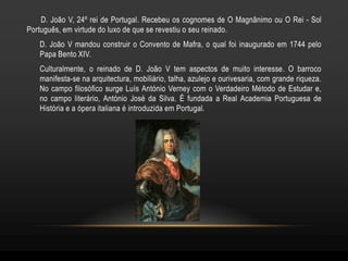 D. João V, 24º rei de Portugal. Recebeu os cognomes de O Magnânimo ou O Rei - Sol
Português, em virtude do luxo de que se revestiu o seu reinado.
   D. João V mandou construir o Convento de Mafra, o qual foi inaugurado em 1744 pelo
   Papa Bento XIV.
   Culturalmente, o reinado de D. João V tem aspectos de muito interesse. O barroco
   manifesta-se na arquitectura, mobiliário, talha, azulejo e ourivesaria, com grande riqueza.
   No campo filosófico surge Luís António Verney com o Verdadeiro Método de Estudar e,
   no campo literário, António José da Silva. É fundada a Real Academia Portuguesa de
   História e a ópera italiana é introduzida em Portugal.
 