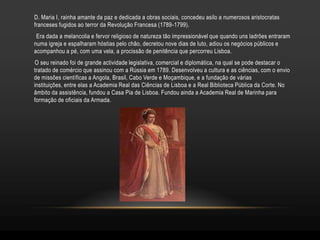 D. Maria I, rainha amante da paz e dedicada a obras sociais, concedeu asilo a numerosos aristocratas
franceses fugidos ao terror da Revolução Francesa (1789-1799).
 Era dada a melancolia e fervor religioso de natureza tão impressionável que quando uns ladrões entraram
numa igreja e espalharam hóstias pelo chão, decretou nove dias de luto, adiou os negócios públicos e
acompanhou a pé, com uma vela, a procissão de penitência que percorreu Lisboa.
O seu reinado foi de grande actividade legislativa, comercial e diplomática, na qual se pode destacar o
tratado de comércio que assinou com a Rússia em 1789. Desenvolveu a cultura e as ciências, com o envio
de missões científicas a Angola, Brasil, Cabo Verde e Moçambique, e a fundação de várias
instituições, entre elas a Academia Real das Ciências de Lisboa e a Real Biblioteca Pública da Corte. No
âmbito da assistência, fundou a Casa Pia de Lisboa. Fundou ainda a Academia Real de Marinha para
formação de oficiais da Armada.
 