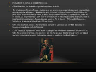 •   Dom João VI, foi o único rei coroado na América .
•   Pai de nove filhos, um deles Pedro que seria imperador do Brasil .
•    Em virtude do conflito entre França e Inglaterra , o seu governo teve um período de grande intranquilidade.
    Afim de prejudicar a Inglaterra , Napoleão decretou o bloqueio continental. Quando Portugal foi invadido
    pelas tropas do Marechal francês Junot , a família real portuguesa com toda a corte embarcou para o Rio
    de Janeiro . Ao chegar ao Brasil , Dom João VI declarou livres as indústrias brasileiras e abriu os portos do
    Brasil ao comércio estrangeiro. Passou depois a residir no Rio de Janeiro . A Dom João VI deve -se a
    fundação da Academia de Belas Artes do Rio de Janeiro.
•   Entre erros e defeitos, críticas e mal entendidos, Marquês de Caravelas que em 1826, discursou no
    Senado por ocasião da morte do Rei disse:
•   "...Nós todos que, aqui estamos temos muitas razões para nos lembrarmos da memória de Dom João VI ,
    todos lhe devemos ser gratos, pelos benefícios que nos fez: elevou o Brasil a reino, procurou por todos o
    seu bem, tratou-nos sempre com muito carinho e todos os brasileiros lhe são obrigados...".
 