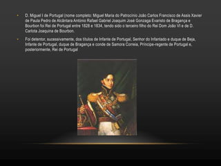 •   D. Miguel I de Portugal (nome completo: Miguel Maria do Patrocínio João Carlos Francisco de Assis Xavier
    de Paula Pedro de Alcântara António Rafael Gabriel Joaquim José Gonzaga Evaristo de Bragança e
    Bourbon foi Rei de Portugal entre 1828 e 1834, tendo sido o terceiro filho do Rei Dom João VI e de D.
    Carlota Joaquina de Bourbon.
•   Foi detentor, sucessivamente, dos títulos de Infante de Portugal, Senhor do Infantado e duque de Beja,
    Infante de Portugal, duque de Bragança e conde de Samora Correia, Príncipe-regente de Portugal e,
    posteriormente, Rei de Portugal
 