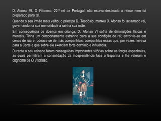 D. Afonso VI, O Vitorioso , 22.º rei de Portugal, não estava destinado a reinar nem foi preparado para tal. Quando o seu irmão mais velho, o príncipe D. Teodósio, morreu D. Afonso foi aclamado rei, governando na sua menoridade a rainha sua mãe. Em consequência de doença em criança, D. Afonso VI sofria de diminuições físicas e mentais. Tinha um comportamento estranho para a sua condição de rei; envolvia-se em cenas de rua e rodeava-se de más companhias, companhias essas que, por vezes, levava para a Corte e que sobre ele exerciam forte domínio e influência. Durante o seu reinado foram conseguidas importantes vitórias sobre as forças espanholas, as quais permitiram a consolidação da independência face a Espanha e lhe valeram o cognome de O Vitorioso. 
