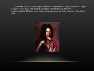 D. Pedro II  foi o 23.º Rei de Portugal, sucedendo ao irmão Afonso VI, vindo já exercendo as funções de regente do reino desde 1668, devido à instabilidade mental do irmão, D. Afonso VI. Foi cognominado de O Pacífico , por ter sido durante a sua regência que se fez a paz com a Espanha (em 1668). 