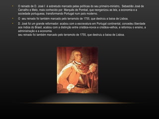 O reinado de D. José I  é sobretudo marcado pelas políticas do seu primeiro-ministro,  Sebastião José de Carvalho e Melo, mais conhecido por  Marquês de Pombal, que reorganizou as leis, a economia e a sociedade portuguesa, transformando Portugal num país moderno. O  seu reinado foi também marcado pelo terramoto de 1755, que destruiu a baixa de Lisboa. D. José foi um grande reformador: acabou com a escravatura em Portugal continental, concedeu liberdade aos índios do Brasil, acabou com a distinção entre cristãos-novos e cristãos-velhos, e reformou o ensino, a administração e a economia. seu reinado foi também marcado pelo terramoto de 1755, que destruiu a baixa de Lisboa. 