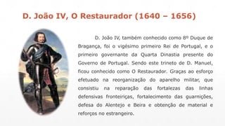D. João IV, O Restaurador (1640 – 1656) 
D. João IV, também conhecido como 8º Duque de 
Bragança, foi o vigésimo primeiro Rei de Portugal, e o 
primeiro governante da Quarta Dinastia presente do 
Governo de Portugal. Sendo este trineto de D. Manuel, 
ficou conhecido como O Restaurador. Graças ao esforço 
efetuado na reorganização do aparelho militar, que 
consistiu na reparação das fortalezas das linhas 
defensivas fronteiriças, fortalecimento das guarnições, 
defesa do Alentejo e Beira e obtenção de material e 
reforços no estrangeiro. 
 