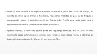 ▪ Produziu uma intensa e inteligente atividade diplomática junto das cortes da Europa, no 
sentido de obter apoio militar e financeiro, negociando tratados de paz ou de tréguas e 
conseguindo, assim, o reconhecimento da Restauração. Propôs uma nova ação para a 
reconquista do império ultramarino no Brasil e na África. 
▪ Quando morreu, o reino não estava ainda em segurança absoluta, mas D. João IV tinha 
construído bases suficientemente sólidas para vencer a crise. Dessa forma, a liderança de 
Portugal foi passada para D. Afonso VI, seu segundo filho. 
 