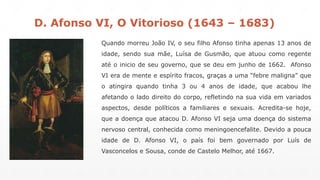 D. Afonso VI, O Vitorioso (1643 – 1683) 
Quando morreu João IV, o seu filho Afonso tinha apenas 13 anos de 
idade, sendo sua mãe, Luísa de Gusmão, que atuou como regente 
até o inicio de seu governo, que se deu em junho de 1662. Afonso 
VI era de mente e espírito fracos, graças a uma “febre maligna” que 
o atingira quando tinha 3 ou 4 anos de idade, que acabou lhe 
afetando o lado direito do corpo, refletindo na sua vida em variados 
aspectos, desde políticos a familiares e sexuais. Acredita-se hoje, 
que a doença que atacou D. Afonso VI seja uma doença do sistema 
nervoso central, conhecida como meningoencefalite. Devido a pouca 
idade de D. Afonso VI, o país foi bem governado por Luís de 
Vasconcelos e Sousa, conde de Castelo Melhor, até 1667. 
 