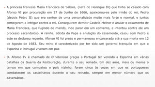 ▪ A princesa francesa Maria Francisca de Sabóia, (neta de Henrique IV) que tinha se casado com 
Afonso VI por procuração em 27 de Junho de 1666, apaixonou-se pelo irmão do rei, Pedro 
(depois Pedro II) que era senhor de uma personalidade muito mais forte e normal, e juntos 
começaram a intrigar contra o rei. Conseguiram demitir Castelo Melhor e anular o casamento de 
Maria Francisca, que fugindo do marido, indo parar em um convento, e intentou contra ele um 
processo escandaloso. A rainha, obtida do Papa a anulação do casamento, casou com Pedro e 
este se declarou regente. Afonso VI foi preso e permaneceu encarcerado até a sua morte em 12 
de Agosto de 1683. Seu reino é caracterizado por ter sido um governo tranquilo em que a 
Espanha e Portugal viveram em paz. 
▪ D. Afonso IV é chamado de O Vitorioso graças a Portugal ter vencido a Espanha em várias 
batalhas da Guerra da Restauração, durante o seu reinado. Em dez anos, mais ou menos o 
tempo em que combateu o país vizinho, foram cinco às vezes em que os portugueses 
combateram os castelhanos durante o seu reinado, sempre em menor número que os 
adversários. 
 