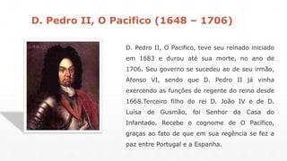 D. Pedro II, O Pacifico (1648 – 1706) 
D. Pedro II, O Pacifico, teve seu reinado iniciado 
em 1683 e durou até sua morte, no ano de 
1706. Seu governo se sucedeu ao de seu irmão, 
Afonso VI, sendo que D. Pedro II já vinha 
exercendo as funções de regente do reino desde 
1668.Terceiro filho do rei D. João IV e de D. 
Luísa de Gusmão, foi Senhor da Casa do 
Infantado. Recebe o cognome de O Pacífico, 
graças ao fato de que em sua regência se fez a 
paz entre Portugal e a Espanha. 
 