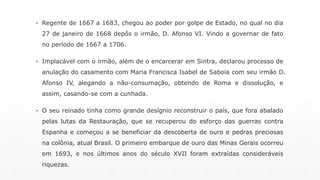 ▪ Regente de 1667 a 1683, chegou ao poder por golpe de Estado, no qual no dia 
27 de janeiro de 1668 depôs o irmão, D. Afonso VI. Vindo a governar de fato 
no período de 1667 a 1706. 
▪ Implacável com o irmão, além de o encarcerar em Sintra, declarou processo de 
anulação do casamento com Maria Francisca Isabel de Saboia com seu irmão D. 
Afonso IV, alegando a não-consumação, obtendo de Roma e dissolução, e 
assim, casando-se com a cunhada. 
▪ O seu reinado tinha como grande desígnio reconstruir o país, que fora abalado 
pelas lutas da Restauração, que se recuperou do esforço das guerras contra 
Espanha e começou a se beneficiar da descoberta de ouro e pedras preciosas 
na colônia, atual Brasil. O primeiro embarque de ouro das Minas Gerais ocorreu 
em 1693, e nos últimos anos do século XVII foram extraídas consideráveis 
riquezas. 
 