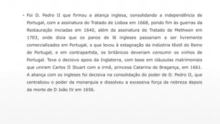 ▪ Foi D. Pedro II que firmou a aliança inglesa, consolidando a independência de 
Portugal, com a assinatura do Tratado de Lisboa em 1668, pondo fim às guerras da 
Restauração iniciadas em 1640, além da assinatura do Tratado de Methwen em 
1703, onde dizia que os panos de lã ingleses passariam a ser livremente 
comercializados em Portugal, o que levou à estagnação da indústria têxtil do Reino 
de Portugal, e em contrapartida, os britânicos deveriam consumir os vinhos de 
Portugal. Teve o decisivo apoio da Inglaterra, com base em cláusulas matrimoniais 
que uniram Carlos II Stuart com a irmã, princesa Catarina de Bragança, em 1661. 
A aliança com os ingleses foi decisiva na consolidação do poder de D. Pedro II, que 
centralizou o poder da monarquia e dissolveu a excessiva força da nobreza depois 
da morte de D João IV em 1656. 
 