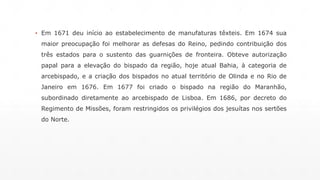 ▪ Em 1671 deu início ao estabelecimento de manufaturas têxteis. Em 1674 sua 
maior preocupação foi melhorar as defesas do Reino, pedindo contribuição dos 
três estados para o sustento das guarnições de fronteira. Obteve autorização 
papal para a elevação do bispado da região, hoje atual Bahia, à categoria de 
arcebispado, e a criação dos bispados no atual território de Olinda e no Rio de 
Janeiro em 1676. Em 1677 foi criado o bispado na região do Maranhão, 
subordinado diretamente ao arcebispado de Lisboa. Em 1686, por decreto do 
Regimento de Missões, foram restringidos os privilégios dos jesuítas nos sertões 
do Norte. 
 