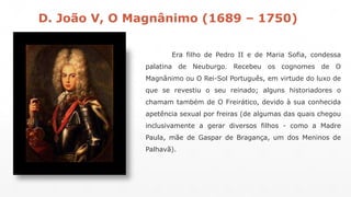D. João V, O Magnânimo (1689 – 1750) 
Era filho de Pedro II e de Maria Sofia, condessa 
palatina de Neuburgo. Recebeu os cognomes de O 
Magnânimo ou O Rei-Sol Português, em virtude do luxo de 
que se revestiu o seu reinado; alguns historiadores o 
chamam também de O Freirático, devido à sua conhecida 
apetência sexual por freiras (de algumas das quais chegou 
inclusivamente a gerar diversos filhos - como a Madre 
Paula, mãe de Gaspar de Bragança, um dos Meninos de 
Palhavã). 
 