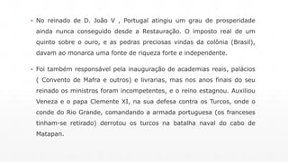 ▪ No reinado de D. João V , Portugal atingiu um grau de prosperidade 
ainda nunca conseguido desde a Restauração. O imposto real de um 
quinto sobre o ouro, e as pedras preciosas vindas da colônia (Brasil), 
davam ao monarca uma fonte de riqueza forte e independente. 
▪ Foi também responsável pela inauguração de academias reais, palácios 
( Convento de Mafra e outros) e livrarias, mas nos anos finais do seu 
reinado os ministros foram incompetentes, e o reino estagnou. Auxiliou 
Veneza e o papa Clemente XI, na sua defesa contra os Turcos, onde o 
conde do Rio Grande, comandando a armada portuguesa (os franceses 
tinham-se retirado) derrotou os turcos na batalha naval do cabo de 
Matapan. 
 
