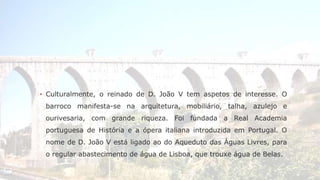 ▪ Culturalmente, o reinado de D. João V tem aspetos de interesse. O 
barroco manifesta-se na arquitetura, mobiliário, talha, azulejo e 
ourivesaria, com grande riqueza. Foi fundada a Real Academia 
portuguesa de História e a ópera italiana introduzida em Portugal. O 
nome de D. João V está ligado ao do Aqueduto das Águas Livres, para 
o regular abastecimento de água de Lisboa, que trouxe água de Belas. 
 