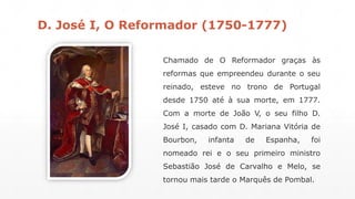 D. José I, O Reformador (1750-1777) 
Chamado de O Reformador graças às 
reformas que empreendeu durante o seu 
reinado, esteve no trono de Portugal 
desde 1750 até à sua morte, em 1777. 
Com a morte de João V, o seu filho D. 
José I, casado com D. Mariana Vitória de 
Bourbon, infanta de Espanha, foi 
nomeado rei e o seu primeiro ministro 
Sebastião José de Carvalho e Melo, se 
tornou mais tarde o Marquês de Pombal. 
 