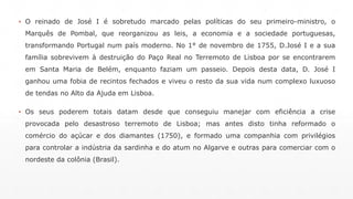▪ O reinado de José I é sobretudo marcado pelas políticas do seu primeiro-ministro, o 
Marquês de Pombal, que reorganizou as leis, a economia e a sociedade portuguesas, 
transformando Portugal num país moderno. No 1° de novembro de 1755, D.José I e a sua 
família sobrevivem à destruição do Paço Real no Terremoto de Lisboa por se encontrarem 
em Santa Maria de Belém, enquanto faziam um passeio. Depois desta data, D. José I 
ganhou uma fobia de recintos fechados e viveu o resto da sua vida num complexo luxuoso 
de tendas no Alto da Ajuda em Lisboa. 
▪ Os seus poderem totais datam desde que conseguiu manejar com eficiência a crise 
provocada pelo desastroso terremoto de Lisboa; mas antes disto tinha reformado o 
comércio do açúcar e dos diamantes (1750), e formado uma companhia com privilégios 
para controlar a indústria da sardinha e do atum no Algarve e outras para comerciar com o 
nordeste da colônia (Brasil). 
 