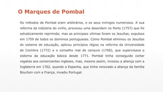 O Marques de Pombal 
Os métodos de Pombal eram arbitrários, e os seus inimigos numerosos. A sua 
reforma da indústria do vinho, provocou uma desordem no Porto (1757) que foi 
selvaticamente reprimida; mas as principais vítimas foram os Jesuítas, expulsos 
em 1759 de todos os domínios portugueses. Como Pombal eliminou os Jesuítas 
do sistema de educação, aplicou princípios régios na reforma da Universidade 
de Coimbra (1772) e o conselho real de censura (1768), que supervisava o 
sistema da educação básica desde 1771. Pombal tinha conseguido cortar 
regalias aos comerciantes ingleses, mas, mesmo assim, invocou a aliança com a 
Inglaterra em 1762, quando a Espanha, que tinha renovado a aliança da família 
Bourbon com a França, invadiu Portugal. 
 