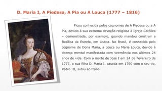 D. Maria I, A Piedosa, A Pia ou A Louca (1777 – 1816) 
Ficou conhecida pelos cognomes de A Piedosa ou a A 
Pia, devido à sua extrema devoção religiosa à Igreja Católica 
– demonstrada, por exemplo, quando mandou construir a 
Basílica da Estrela, em Lisboa. No Brasil, é conhecida pelo 
cognome de Dona Maria, a Louca ou Maria Louca, devido à 
doença mental manifestada com veemência nos últimos 24 
anos de vida. Com a morte de José I em 24 de Fevereiro de 
1777, a sua filha D. Maria I, casada em 1760 com o seu tio, 
Pedro III, subiu ao trono. 
 