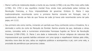 ▪ Maria I sofria de melancolia desde a morte do seu marido (1786) e do seu filho mais velho João 
(1798). Em 1792 o seu equilíbrio mental ficou ainda mais perturbado pelas notícias da 
Revolução Francesa, e ficou impossibilitada de governar. Embora D. Maria I seja 
tradicionalmente reconhecida como a primeira Rainha reinante em Portugal, isso é 
questionável, devido ao fato de que Teresa de Leão já havia sido reconhecida como tal pelo 
papa, em 1112. 
▪ Seu primeiro ato como rainha, iniciando um período que ficou conhecido como a Viradeira, foi a 
demissão e exílio da corte do Marquês de Pombal. Rainha amante da paz, dedicada a obras 
sociais, concedeu asilo a numerosos aristocratas franceses fugidos ao Terror da Revolução 
Francesa (1789-1799). D. Maria I era dada a melancolia e fervor religioso de natureza tão 
impressionável que quando ladrões entraram em uma igreja e espalharam hóstias pelo chão, 
decretou nove dias de luto, adiou os negócios públicos e acompanhou a pé, com uma vela, a 
procissão de penitência que percorreu Lisboa. 
 