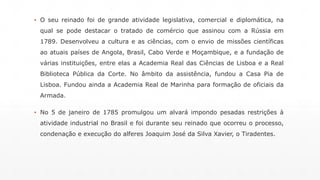▪ O seu reinado foi de grande atividade legislativa, comercial e diplomática, na 
qual se pode destacar o tratado de comércio que assinou com a Rússia em 
1789. Desenvolveu a cultura e as ciências, com o envio de missões científicas 
ao atuais países de Angola, Brasil, Cabo Verde e Moçambique, e a fundação de 
várias instituições, entre elas a Academia Real das Ciências de Lisboa e a Real 
Biblioteca Pública da Corte. No âmbito da assistência, fundou a Casa Pia de 
Lisboa. Fundou ainda a Academia Real de Marinha para formação de oficiais da 
Armada. 
▪ No 5 de janeiro de 1785 promulgou um alvará impondo pesadas restrições à 
atividade industrial no Brasil e foi durante seu reinado que ocorreu o processo, 
condenação e execução do alferes Joaquim José da Silva Xavier, o Tiradentes. 
 