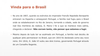 Vinda para o Brasil 
▪ No ano de 1807, quando os exércitos do imperador francês Napoleão Bonaparte 
entraram na Espanha e ameaçaram Portugal, a família real fugiu para o Brasil 
onde se estabeleceram no Rio de Janeiro, tornando a cidade, sede do governo 
real Dos membros da realeza, D. Maria I foi a que se manteve mais calma, 
chegando a declarar: Não corram tanto, vão pensar que estamos a fugir. 
▪ Mesmo depois de tudo ter se acalmado em Portugal, a família real decidiu de 
qualquer jeito permanecer no Brasil, que em 1815 foi declarado como seu novo 
reino. Em 1816, D. João VI subiu aos dois tronos, governando Portugal através 
de um Conselho Regente. 
 