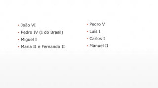 ▪ João VI 
▪ Pedro IV (I do Brasil) 
▪ Miguel I 
▪ Maria II e Fernando II 
▪ Pedro V 
▪ Luís I 
▪ Carlos I 
▪ Manuel II 
 