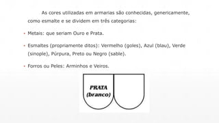 As cores utilizadas em armarias são conhecidas, genericamente, 
como esmalte e se dividem em três categorias: 
▪ Metais: que seriam Ouro e Prata. 
▪ Esmaltes (propriamente ditos): Vermelho (goles), Azul (blau), Verde 
(sinople), Púrpura, Preto ou Negro (sable). 
▪ Forros ou Peles: Arminhos e Veiros. 
 