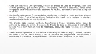▪ Cada Esmalte possui um significado, no caso do brasão da Casa de Bragança, a cor seria 
a Prata (Branca), que significa pureza, integridade, firmeza e obediência, tendo como 
obrigações cavaleirescas servir seu soberano na náutica, defender as donzelas e amparar 
os órfãos. 
▪ Um brasão pode possui Forros ou Peles, sendo eles conhecidos como: Arminho, Contra- 
Arminho, Vieiro, Contra-Vieiro e Vieiros Ondeados. Um brasão pode também ter divisões, 
sendo cada divisão tendo um significado. 
▪ Um brasão, pode possuir, também, Repartições e Peças Honrosas, sendo estas de 
primeira ou segunda ordem. O escudo do Brasão da Casa de Bragança é chamado de 
Escudo Pleno, sem nenhum tipo de repartição, possuindo Peças Honrosas de primeira 
ordem. 
▪ A Peça Honrosa presente no brasão da Casa de Bragança seria a Aspa, também chamado 
de Soter, Cruz de Santo André, Cruz de Boronha ou Borgonhona, simbolizando o 
estandarte do cavaleiro, carregada de cinco escudetes com as quinas de Portugal. 
 