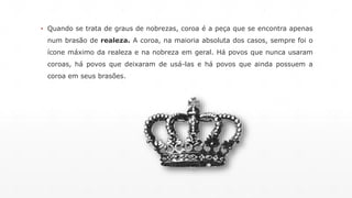 ▪ Quando se trata de graus de nobrezas, coroa é a peça que se encontra apenas 
num brasão de realeza. A coroa, na maioria absoluta dos casos, sempre foi o 
ícone máximo da realeza e na nobreza em geral. Há povos que nunca usaram 
coroas, há povos que deixaram de usá-las e há povos que ainda possuem a 
coroa em seus brasões. 
 