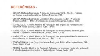 REFERÊNCIAS - 
▪ CUNHA, Mafalda Soares da. A Casa de Bragança (1520 – 1640) – Práticas 
senhoriais e redes clientelares. Editora Estampa, 200. 
▪ CUNHA, Mafalda Soares da. Linhagem, Parentesco e Poder – A Casa de 
Bragança (1384 – 1483). Fundação da Casa de Bragança, Lisboa. 1990. 
▪ MARQUES, A. H. de O. História de Portugual: das origens ao renascimento – 
Volume I. Palas Editora, Lisboa. 1985. 12ª ed. 
▪ MARQUES, A. H. de O. História de Portugual: do renascimento às revoluções 
liberais – Volume II. Palas Editora, Lisboa. 1985. 12ª ed. 
▪ MARQUES, A. H. de O. História de Portugual: das revoluções liberais aos nossos 
dias– Volume III. Palas Editora, Lisboa. 1985. 12ª ed. 
▪ TENGARRINHA, José (org). História de Portugual. Editora Fundação Unesp, São 
Paulo, 2001. 2ª ed. 
▪ PERES, Damião. História de Portugal; Palestras na emissora nacional – volume II 
O século dos descobrimentos – Portucalense Editora Porto 1966 
 