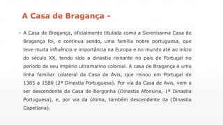 A Casa de Bragança - 
▪ A Casa de Bragança, oficialmente titulada como a Sereníssima Casa de 
Bragança foi, e continua sendo, uma família nobre portuguesa, que 
teve muita influência e importância na Europa e no mundo até ao início 
do século XX, tendo sido a dinastia reinante no país de Portugal no 
período de seu império ultramarino colonial. A casa de Bragança é uma 
linha familiar colateral da Casa de Avis, que reinou em Portugal de 
1385 a 1580 (2ª Dinastia Portuguesa). Por via da Casa de Avis, vem a 
ser descendente da Casa de Borgonha (Dinastia Afonsina, 1ª Dinastia 
Portuguesa), e, por via da última, também descendente da (Dinastia 
Capetiana). 
 