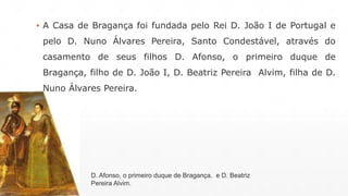 ▪ A Casa de Bragança foi fundada pelo Rei D. João I de Portugal e 
pelo D. Nuno Álvares Pereira, Santo Condestável, através do 
casamento de seus filhos D. Afonso, o primeiro duque de 
Bragança, filho de D. João I, D. Beatriz Pereira Alvim, filha de D. 
Nuno Álvares Pereira. 
D. Afonso, o primeiro duque de Bragança, e D. Beatriz 
Pereira Alvim. 
 