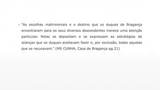 ▪ “As escolhas matrimoniais e o destino que os duques de Bragança 
encontraram para os seus diversos descendentes merece uma atenção 
particular. Nelas se depositam e se expressam as estratégias de 
alianças que os duques aceitavam fazer e, por exclusão, todas aquelas 
que se recusavam.” (MS CUNHA, Casa de Bragança pg.21) 
 