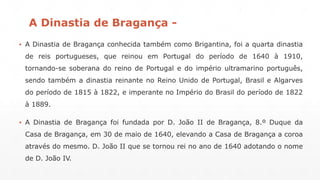 A Dinastia de Bragança - 
▪ A Dinastia de Bragança conhecida também como Brigantina, foi a quarta dinastia 
de reis portugueses, que reinou em Portugal do período de 1640 à 1910, 
tornando-se soberana do reino de Portugal e do império ultramarino português, 
sendo também a dinastia reinante no Reino Unido de Portugal, Brasil e Algarves 
do período de 1815 à 1822, e imperante no Império do Brasil do período de 1822 
à 1889. 
▪ A Dinastia de Bragança foi fundada por D. João II de Bragança, 8.º Duque da 
Casa de Bragança, em 30 de maio de 1640, elevando a Casa de Bragança a coroa 
através do mesmo. D. João II que se tornou rei no ano de 1640 adotando o nome 
de D. João IV. 
 