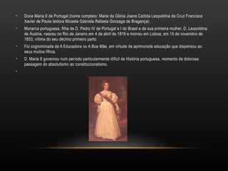 Dona Maria II de Portugal (nome completo: Maria da Glória Joana Carlota Leopoldina da Cruz Francisca Xavier de Paula Isidora Micaela Gabriela Rafaela Gonzaga de Bragança). Monarca portuguesa, filha de D. Pedro IV de Portugal e I do Brasil e da sua primeira mulher, D. Leopoldina de Áustria, nasceu no Rio de Janeiro em 4 de abril de 1819 e morreu em Lisboa, em 15 de novembro de 1853, vítima do seu décimo primeiro parto. Foi cognominada de A Educadora ou A Boa Mãe, em virtude da aprimorada educação que dispensou ao seus muitos filhos. D. Maria II governou num período particularmente díficil da História portuguesa, momento da dolorosa passagem do absolutismo ao constitucionalismo. 