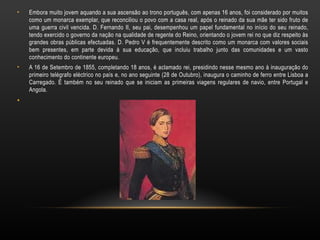 Embora muito jovem aquando a sua ascensão ao trono português, com apenas 16 anos, foi considerado por muitos como um monarca exemplar, que reconciliou o povo com a casa real, após o reinado da sua mãe ter sido fruto de uma guerra civil vencida. D. Fernando II, seu pai, desempenhou um papel fundamental no início do seu reinado, tendo exercido o governo da nação na qualidade de regente do Reino, orientando o jovem rei no que diz respeito às grandes obras públicas efectuadas. D. Pedro V é frequentemente descrito como um monarca com valores sociais bem presentes, em parte devida à sua educação, que incluiu trabalho junto das comunidades e um vasto conhecimento do continente europeu. A 16 de Setembro de 1855, completando 18 anos, é aclamado rei, presidindo nesse mesmo ano à inauguração do primeiro telégrafo eléctrico no país e, no ano seguinte (28 de Outubro), inaugura o caminho de ferro entre Lisboa a Carregado. É também no seu reinado que se iniciam as primeiras viagens regulares de navio, entre Portugal e Angola. 