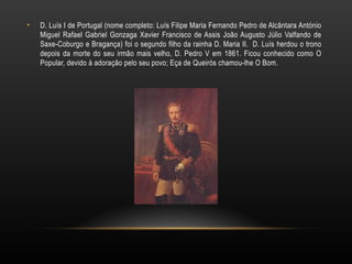 D. Luís I de Portugal (nome completo: Luís Filipe Maria Fernando Pedro de Alcântara António Miguel Rafael Gabriel Gonzaga Xavier Francisco de Assis João Augusto Júlio Valfando de Saxe-Coburgo e Bragança) foi o segundo filho da rainha D. Maria II.  D. Luís herdou o trono depois da morte do seu irmão mais velho, D. Pedro V em 1861. Ficou conhecido como O Popular, devido à adoração pelo seu povo; Eça de Queirós chamou-lhe O Bom. 