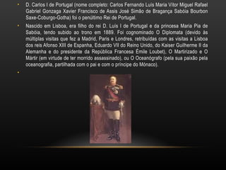 D. Carlos I de Portugal (nome completo: Carlos Fernando Luís Maria Vítor Miguel Rafael Gabriel Gonzaga Xavier Francisco de Assis José Simão de Bragança Sabóia Bourbon Saxe-Coburgo-Gotha) foi o penúltimo Rei de Portugal. Nascido em Lisboa, era filho do rei D. Luís I de Portugal e da princesa Maria Pia de Sabóia, tendo subido ao trono em 1889. Foi cognominado O Diplomata (devido às múltiplas visitas que fez a Madrid, Paris e Londres, retribuídas com as visitas a Lisboa dos reis Afonso XIII de Espanha, Eduardo VII do Reino Unido, do Kaiser Guilherme II da Alemanha e do presidente da República Francesa Émile Loubet), O Martirizado e O Mártir (em virtude de ter morrido assassinado), ou O Oceanógrafo (pela sua paixão pela oceanografia, partilhada com o pai e com o príncipe do Mónaco). 