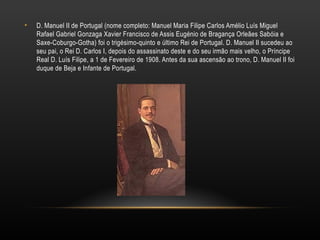 D. Manuel II de Portugal (nome completo: Manuel Maria Filipe Carlos Amélio Luís Miguel Rafael Gabriel Gonzaga Xavier Francisco de Assis Eugénio de Bragança Orleães Sabóia e Saxe-Coburgo-Gotha) foi o trigésimo-quinto e último Rei de Portugal. D. Manuel II sucedeu ao seu pai, o Rei D. Carlos I, depois do assassinato deste e do seu irmão mais velho, o Príncipe Real D. Luís Filipe, a 1 de Fevereiro de 1908. Antes da sua ascensão ao trono, D. Manuel II foi duque de Beja e Infante de Portugal. 