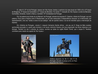 D. João IV, 21º rei de Portugal, nasceu em Vila Viçosa, herdou o senhorio da casa ducal em 1630 e foi o 8º duque de Bragança, 5º duque de Guimarães e 3.º duque de Barcelos. Foi ainda 7.º marquês de Vila Viçosa e conde de Barcelos, Guimarães, Arraiolos, Ourém e Neiva, e também 14º Condestável de Portugal. Por via paterna era trineto do rei Manuel I de Portugal, através da duquesa D. Catarina, infanta de Portugal, sua avó paterna. Ficou para a história como O Restaurador, por ter sido restaurada a independência nacional, ou O Afortunado, por aparentemente, uma vez "caída a coroa na sua cabeça", não ter querido reinar, e só se ter decidido após a intervenção da esposa). Em «História de Portugal», volume V, Joaquim Veríssimo Serrão afirma - «de seu aio D. Diogo de Melo recebeu aprimorada educação e o gosto pela montaria; e do doutor Jerónimo Soares uma boa preparação nas letras clássicas e em teologia. Também se deu a estudos de música, ouvindo as lições do inglês Robert Tornar, que o duque D. Teodósio contratara para mestre da capela de Vila Viçosa.» http://1.bp.blogspot.com/_yEum_8cpb_s/SXroeNN4MUI/AAAAAAAAFS8/vWgQBOGgB1c/s1600/Estatua+Vila+Vic+3.bmp Estátua equestre do Rei D. João IV de Portugal, situada na praça junto ao Paço Ducal de Vila Viçosa 