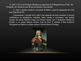 D. João V, 24º rei de Portugal. Recebeu os cognomes de O Magnânimo ou O Rei - Sol  Português, em virtude do luxo de que se revestiu o seu reinado. D. João V mandou construir o Convento de Mafra, o qual foi inaugurado em 1744 pelo Papa Bento XIV. Culturalmente, o reinado de D. João V tem aspectos de muito interesse. O barroco manifesta-se na arquitectura, mobiliário, talha, azulejo e ourivesaria, com grande riqueza. No campo filosófico surge Luís António Verney com o Verdadeiro Método de Estudar e, no campo literário, António José da Silva. É fundada a Real Academia Portuguesa de História e a ópera italiana é introduzida em Portugal. 
