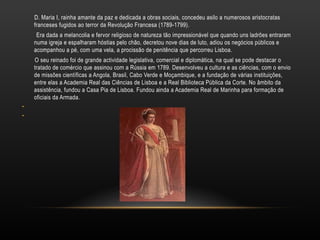 D. Maria I, rainha amante da paz e dedicada a obras sociais, concedeu asilo a numerosos aristocratas franceses fugidos ao terror da Revolução Francesa (1789-1799). Era dada a melancolia e fervor religioso de natureza tão impressionável que quando uns ladrões entraram numa igreja e espalharam hóstias pelo chão, decretou nove dias de luto, adiou os negócios públicos e acompanhou a pé, com uma vela, a procissão de penitência que percorreu Lisboa. O seu reinado foi de grande actividade legislativa, comercial e diplomática, na qual se pode destacar o tratado de comércio que assinou com a Rússia em 1789. Desenvolveu a cultura e as ciências, com o envio de missões científicas a Angola, Brasil, Cabo Verde e Moçambique, e a fundação de várias instituições, entre elas a Academia Real das Ciências de Lisboa e a Real Biblioteca Pública da Corte. No âmbito da assistência, fundou a Casa Pia de Lisboa. Fundou ainda a Academia Real de Marinha para formação de oficiais da Armada. 